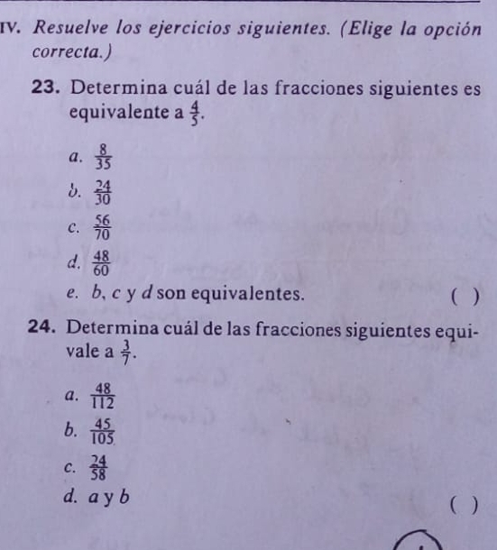 Resuelve los ejercicios siguientes. (Elige la opción
correcta.)
23. Determina cuál de las fracciones siguientes es
equivalente a  4/5 .
a.  8/35 
d.  24/30 
c.  56/70 
d.  48/60 
e. b, c y d son equivalentes. ( )
24. Determina cuál de las fracciones siguientes equi-
vale a  3/7 .
a.  48/112 
b.  45/105 
C.  24/58 
d. a y b
( )