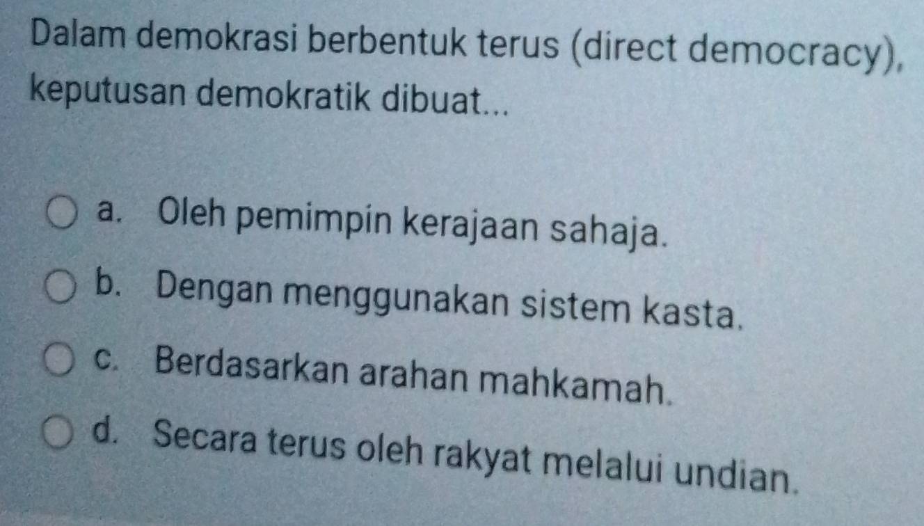 Dalam demokrasi berbentuk terus (direct democracy),
keputusan demokratik dibuat...
a. Oleh pemimpin kerajaan sahaja.
b. Dengan menggunakan sistem kasta.
c. Berdasarkan arahan mahkamah.
d. Secara terus oleh rakyat melalui undian.