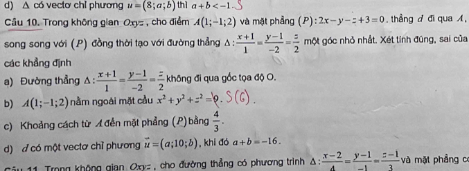 d) △ c6 vectơ chỉ phương u=(8;a;b) thì a+b
Câu 10. Trong không gian O. xyz , cho điểm A(1;-1;2) và mặt phẳng (P) 2x-y-z+3=0 thẳng đ đi qua A,
song song với (P) đồng thời tạo với đường thẳng △ : (x+1)/1 = (y-1)/-2 = z/2  một góc nhỏ nhất. Xét tính đúng, sai của
các khẳng định
a) Đường thẳng △:  (x+1)/1 = (y-1)/-2 = z/2  không đi qua gốc tọa độ O.
b) A(1;-1;2) nằm ngoài mặt cầu x^2+y^2+z^2=9. 
c) Khoảng cách từ A đến mặt phẳng (P) bằng  4/3 . 
d) đ có một vectơ chỉ phương vector u=(a;10;b) , khi đó a+b=-16. 
Trong không gian Oxy= , cho đường thẳng có phương trình △ : (x-2)/4 = (y-1)/-1 = (z-1)/3  và mặt phẳng có