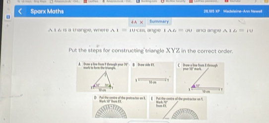 sả muợu Bng Mps
Sparx Maths 28,185 XP Madeleine-Ann Newell
a A Summary
A t 2 is a triangie, where A1=10cm L angie 1AL=00 and angie A 1 u=10
Put the steps for constructing triangle XYZ in the correct order
70°
A Draw a line from Y through your mark to form the triangle. B Doaw sihe XY. C Draw a line from X through your 50" mark.
x l0 cn T
9° P2
V 10 cm x 500°
10cm
D Pul the cenbre of the peotractor on X. E Fut the centre of the protractor on Y. Mark 7
Mr 430
from XY.