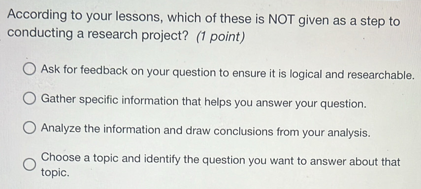 According to your lessons, which of these is NOT given as a step to
conducting a research project? (1 point)
Ask for feedback on your question to ensure it is logical and researchable.
Gather specific information that helps you answer your question.
Analyze the information and draw conclusions from your analysis.
Choose a topic and identify the question you want to answer about that
topic.