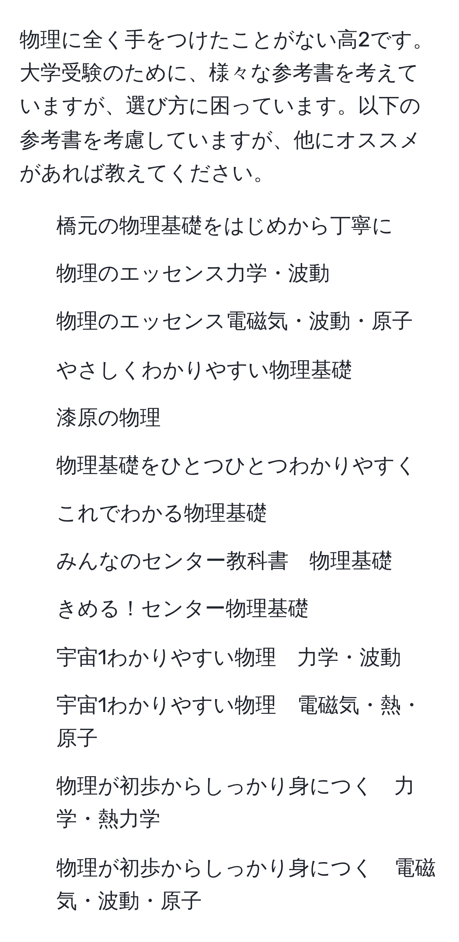 物理に全く手をつけたことがない高2です。大学受験のために、様々な参考書を考えていますが、選び方に困っています。以下の参考書を考慮していますが、他にオススメがあれば教えてください。

- 橋元の物理基礎をはじめから丁寧に
- 物理のエッセンス力学・波動
- 物理のエッセンス電磁気・波動・原子
- やさしくわかりやすい物理基礎
- 漆原の物理
- 物理基礎をひとつひとつわかりやすく
- これでわかる物理基礎
- みんなのセンター教科書　物理基礎
- きめる！センター物理基礎
- 宇宙1わかりやすい物理　力学・波動
- 宇宙1わかりやすい物理　電磁気・熱・原子
- 物理が初歩からしっかり身につく　力学・熱力学
- 物理が初歩からしっかり身につく　電磁気・波動・原子