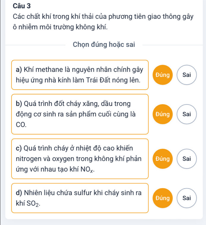 Các chất khí trong khí thải của phương tiên giao thông gây 
ô nhiễm môi trường không khí. 
Chọn đúng hoặc sai 
a) Khí methane là nguyên nhân chính gây Đúng Sai 
hiệu ứng nhà kính làm Trái Đất nóng lên. 
b) Quá trình đốt cháy xăng, dầu trong 
động cơ sinh ra sản phẩm cuối cùng là Đúng Sai 
CO. 
c) Quá trình cháy ở nhiệt độ cao khiến 
nitrogen và oxygen trong không khí phản Đúng Sai 
ứng với nhau tạo khí NOx. 
d) Nhiên liệu chứa sulfur khi cháy sinh ra Đúng Sai 
khí SO_2.