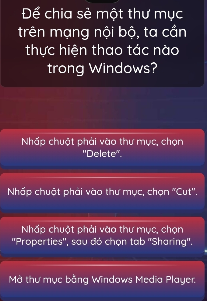 Để chia sẻ một thư mục
trên mạng nội bộ, ta cần
thực hiện thao tác nào
trong Windows?
Nhấp chuột phải vào thư mục, chọn
''Delete''.
Nhấp chuột phải vào thư mục, chọn ''Cut''.
Nhấp chuột phải vào thư mục, chọn
''Properties'', sau đó chọn tab ''Sharing''.
MO thư mục bằng Windows Media Player.