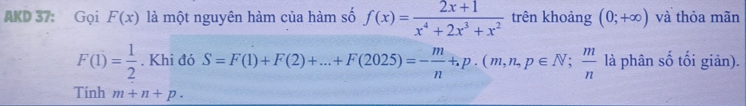 AKD 37: Gọi F(x) là một nguyên hàm của hàm số f(x)= (2x+1)/x^4+2x^3+x^2  trên khoảng (0;+∈fty ) và thỏa mãn
F(1)= 1/2 . Khi đó S=F(1)+F(2)+...+F(2025)=- m/n +.p.(m,n,p∈ N;  m/n  là phân số tối giản). 
Tính m+n+p.