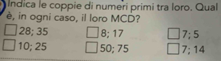 Indica le coppie di numeri primi tra loro. Qual
è, in ogni caso, il loro MCD?
28; 35 8; 17 7; 5
10; 25 50; 75 7; 14