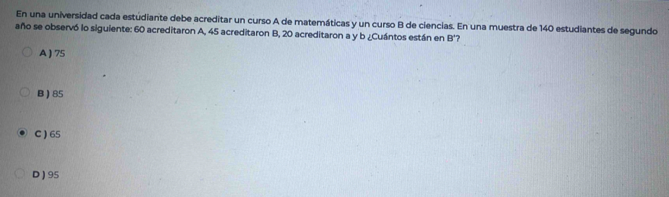 En una universidad cada estúdiante debe acreditar un curso A de matemáticas y un curso B de ciencias. En una muestra de 140 estudiantes de segundo
año se observó lo siguiente: 60 acreditaron A, 45 acreditaron B, 20 acreditaron a y b ¿Cuántos están en B '?
A ) 75
B ) 85
C ) 65
D ) 95