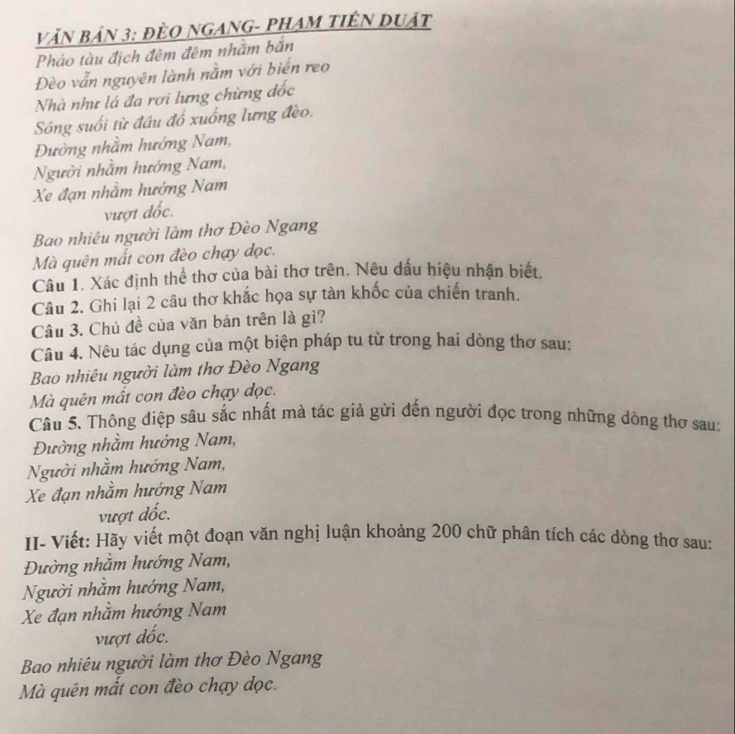 Văn bản 3: đÈO ngAnG- PHAm tiên duật 
Pháo tàu địch đêm đêm nhằm bắn 
Đèo vẫn nguyên lành nằm với biến reo 
Nhà như lá đa rơi lưng chừng đốc 
Sông suối từ đầu đổ xuống lưng đèo. 
Đường nhằm hướng Nam, 
Người nhằm hướng Nam, 
Xe đạn nhằm hướng Nam 
vượt đốc. 
Bao nhiêu người làm thơ Đèo Ngang 
Mà quên mất con đèo chạy dọc. 
Câu 1. Xác định thể thơ của bài thơ trên. Nêu dấu hiệu nhận biết. 
Câu 2. Ghi lại 2 câu thơ khắc họa sự tàn khốc của chiến tranh. 
Cầu 3. Chủ đề của văn bản trên là gì? 
Câu 4. Nêu tác dụng của một biện pháp tu từ trong hai dòng thơ sau: 
Bao nhiêu người làm thơ Đèo Ngang 
Mà quên mất con đèo chạy dọc. 
Câu 5. Thông điệp sâu sắc nhất mà tác giả gửi đến người đọc trong những dòng thơ sau: 
Đường nhằm hướng Nam, 
Người nhằm hướng Nam, 
Xe đạn nhằm hướng Nam 
vượt dốc. 
II- Viết: Hãy viết một đoạn văn nghị luận khoảng 200 chữ phân tích các dòng thơ sau: 
Đường nhằm hướng Nam, 
Người nhăm hướng Nam, 
Xe đạn nhằm hướng Nam 
vượt đốc. 
Bao nhiêu người làm thơ Đèo Ngang 
Mà quên mất con đèo chạy dọc.