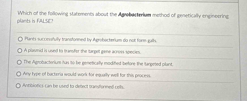 Which of the following statements about the Agrobacterium method of genetically engineering
plants is FALSE?
Plants successfully transformed by Agrobacterium do not form galls.
A plasmid is used to transfer the target gene across species.
The Agrobacterium has to be genetically modified before the targeted plant.
Any type of bacteria would work for equally well for this process.
Antibiotics can be used to detect transformed cells.