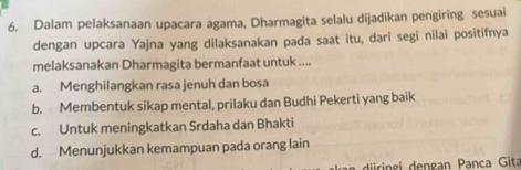 Dalam pelaksanaan upacara agama, Dharmagita selalu dijadikan pengiring sesuai
dengan upcara Yajna yang dilaksanakan pada saat itu, dari segi nilai positifnya
melaksanakan Dharmagita bermanfaat untuk ....
a. Menghilangkan rasa jenuh dan bosa
b. Membentuk sikap mental, prilaku dan Budhi Pekerti yang baik
c. Untuk meningkatkan Srdaha dan Bhakti
d. Menunjukkan kemampuan pada orang lain
ir g i de ngan Pança Gita