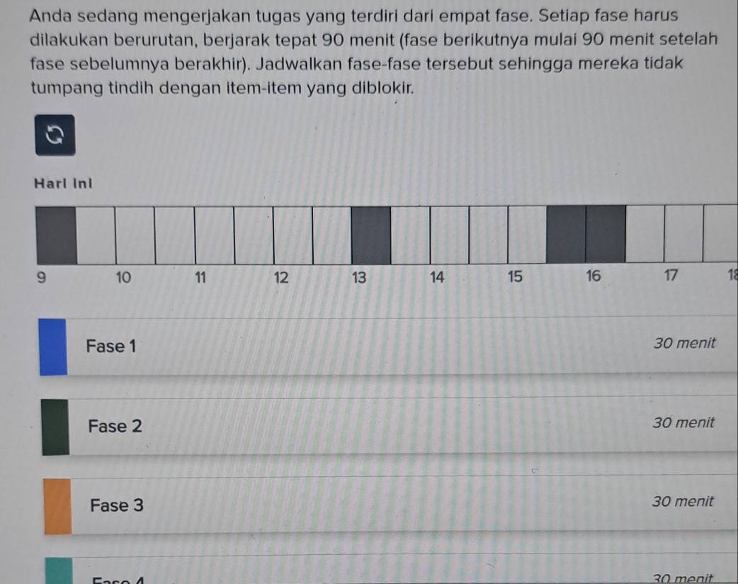 Anda sedang mengerjakan tugas yang terdiri dari empat fase. Setiap fase harus
dilakukan berurutan, berjarak tepat 90 menit (fase berikutnya mulai 90 menit setelah
fase sebelumnya berakhir). Jadwalkan fase-fase tersebut sehingga mereka tidak
tumpang tindih dengan item-item yang diblokir.
Harl Inl
18
Fase 1 30 menit
Fase 2 30 menit
Fase 3 30 menit
30 menit