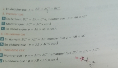 En déduire que: p= (AB^2+AC^(23)-BC^(23))/2 
3. Premier cas: 
E En écrivant BC'=BA-C'A , montrer que : p=AB* AC^-
b Montrer que : AC'=AC* cos A
C. En déduire que p=AB* AC* cos hat A
4. Deuxième cas 
a En écrivant BC'=AC'-AB , montrer que p=AB* AC'
D. En déduire que : p=AB* AC* cos hat A
5. Troisième cas: 
* Montrer que : p=-AB* AC' (remarquer que BC'=BA+AC')
* En déduire que : p=AB* AC* cos hat A