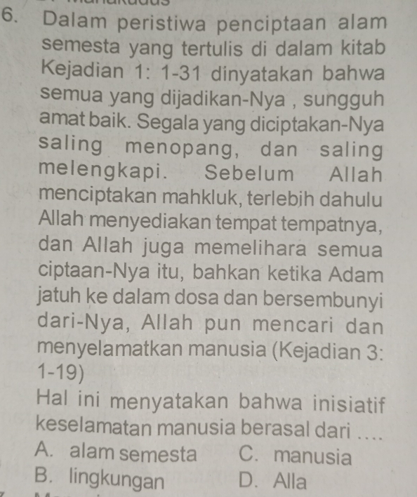 Dalam peristiwa penciptaan alam
semesta yang tertulis di dalam kitab
Kejadian 1: 1-31 dinyatakan bahwa
semua yang dijadikan-Nya , sungguh
amat baik. Segala yang diciptakan-Nya
saling menopang， dan saling
melengkapi. Sebelum Allah
menciptakan mahkluk, terlebih dahulu
Allah menyediakan tempat tempatnya,
dan Allah juga memelihara semua
ciptaan-Nya itu, bahkan ketika Adam
jatuh ke dalam dosa dan bersembunyi
dari-Nya, Allah pun mencari dan
menyelamatkan manusia (Kejadian 3:
1-19)
Hal ini menyatakan bahwa inisiatif
keselamatan manusia berasal dari ....
A. alam semesta C. manusia
B. lingkungan D.Alla