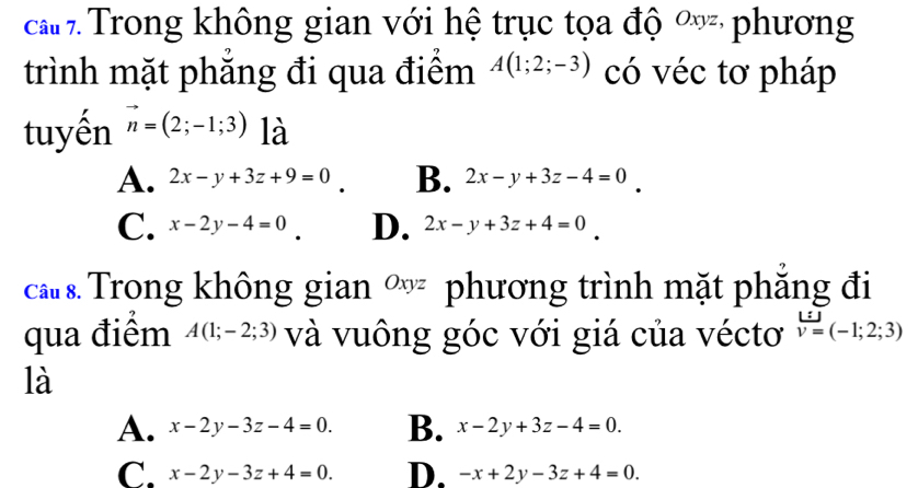 ca Trong không gian với hệ trục tọa độ ∞ phương
trình mặt phẳng đi qua điểm A(1;2;-3) có véc tơ pháp
tuyến vector n=(2;-1;3) là
A. 2x-y+3z+9=0 B. 2x-y+3z-4=0
C. x-2y-4=0 D. 2x-y+3z+4=0
ca Trong không gian ∞ phương trình mặt phẳng đi
qua điểm A(1;-2;3) và vuông góc với giá của véctơ v=(-1;2;3)
là
A. x-2y-3z-4=0. B. x-2y+3z-4=0.
C. x-2y-3z+4=0. D. -x+2y-3z+4=0.