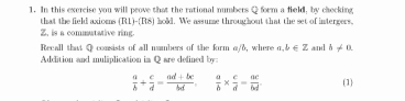 In this exercise you will prove that the rational numbers O form a field, by checking 
that the field axioms s (R1)-(R8) hold. We assume throughout that the set of intergers.
Z. is a commutative ring. 
Recall that Q consists of all mambers of the form α/6, where a,b∈ Z aanl b!= a
Addition and muliplication in Q are defined by
 a/b + c/d = (ad+bc)/bd .  a/b *  c/d = ac/bd . (1)