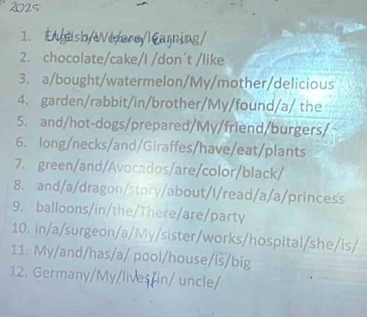 2025 
1. E geisoy eerayl Carning 
2. chocolate/cake/I /don´t /like 
3. a/bought/watermelon/My/mother/delicious 
4. garden/rabbit/in/brother/My/found/a/ the 
5. and/hot-dogs/prepared/My/friend/burgers/ 
6. long/necks/and/Giraffes/have/eat/plants 
7. green/and/Avocados/are/color/black/ 
8. and/a/dragon/story/about/I/read/a/a/princess 
9. balloons/in/the/There/are/party 
10. in/a/surgeon/a/My/sister/works/hospital/she/is/ 
11. My/and/has/a/ pool/house/is/big 
12. Germany/My/lives/in/ uncle/