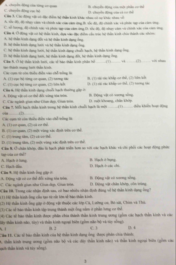 A. chuyển động của từng cơ quan B. chuyển động của một phản cơ thể
C. chuyển động cục bộ D. chuyển động của cả cơ thể
Cầu 3. Các động vật có đặc điểm hệ thảm kinh khác nhau có sự khác nhau về:
A. tốc độ, độ nhạy cảm và chính xác của cảm ứng B. tốc độ, độ chính xác và phức tạp của cảm ứng.
C. số lượng, độ chính xác và phức tạp của cảm ứng.D. tốc độ, độ nhạy cảm và chính xác của cảm ứng
Câu 4. Ở động vật có hệ thần kinh, dựn vào đặc điểm cầu trúc N : thần kinh chia thành các nhóm:
A. hệ thần kinh dạng đốt và 30° thằn kinh dạng ống.
B. 1
x ệ thân kinh dạng lưới và x; thằn kinh dạng ống,
C. hệ thần kinh dạng lưới, hệ thằn kinh dạng chuỗi hạch, hệ thằn kinh dạng ông.
D. hệ thần kinh dạng lưới, hệ thần kinh dạng đốt, hệ thần kinh dạng ống.
Cầu 5. Ở hệ thần kinh lưới, các tế bào thằn kinh phân bố _(1)_ và _(2)_ với nhau
tạo thành mạng lưới thần kinh.
Các cụm từ côn thiểu điễn vào chỗ trồng là:
A. (1) cục bộ từng cơ quan, (2) tương tác B. (1) rài rác kháp cơ thể, (2) liên kết
C. (1) cục bộ từng cơ quan, (2) liên kết D. (1) rài rác khắp cơ thể, (2) tương tác
Câu 6, Hệ thần kinh dạng chuỗi hạch thường gặp ở:
A. Động vật có cơ thể đổi xứng tỏa tròn. B. Động vật có xương sống.
C. Các ngành giun như Giun dẹp, Giun tròn. D. ruột khoang, chân khớp.
Câu 7. Mỗi hạch thần kinh trong hệ thần kinh chuỗi hạch là một _(1)_ điều khiến hoạt động
cùa _(2)……,
Các cụm từ còn thiếu điễn vào chỗ trống là:
A. (1) cơ quan, (2) cả cơ thể.
B. (1) cơ quan, (2) một vùng xác định trên cơ thể.
C. (1) trung tâm, (2) cả cơ thể.
D. (1) trung tâm, (2) một vùng xác định trên cơ thể.
Câu 8. Ở chân khóp, đâu là hạch phát triển hơn so với các hạch khác và chi phối các hoạt động phức
tạp của cơ thể?
A. Hạch ở lưng. B. Hạch ở bụng.
C. Hạch đầu. D. Hạch ở các chi.
Câu 9. Hệ thần kinh ống gặp ở:
A. Động vật có cơ thể đổi xứng tỏa tròn.  B. Động vật có xương sống.
C. Các ngành giun như Giun đẹp, Giun tròn. D. Động vật chân khớp, côn trùng.
Câu 10. Trong các nhận định sau, có bao nhiêu nhận định đúng về hệ thần kinh dạng ống?
(1) Hệ thần kinh ống cầu tạo từ rắt lớn tế bào thần kinh.
(2) Hệ thần kinh ống gặp ở động vật thuộc các lớp Cá, Lưỡng cư, Bò sát, Chim và Thủ.
(3) Các tế bảo thần kinh tập trung thành một ống nằm ở phản lưng cơ thể.
(4) Các tế bão thần kinh được phân chia thành thần kinh trung ương (gồm các hạch thần kinh và các
tây thần kinh não, tủy) và thần kinh ngoại biên (gồm não bộ và tủy sống).
A. 1 B. 2 C. 3 D. 4
Câu II. Các tế bảo thần kinh của hệ thằn kinh dạng ông được phản chia thành:
A. thần kinh trung ương (gồm não bx^3 và các dây thần kinh não) và thần kinh ngoại biên (gồm các
sạch thần kinh và tủy sống).
3