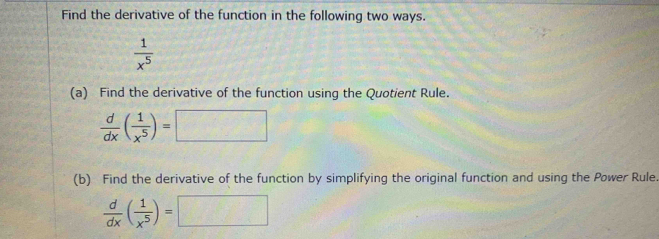 Find the derivative of the function in the following two ways.
 1/x^5 
(a) Find the derivative of the function using the Quotient Rule.
 d/dx ( 1/x^5 )=□
(b) Find the derivative of the function by simplifying the original function and using the Power Rule.
 d/dx ( 1/x^5 )=□