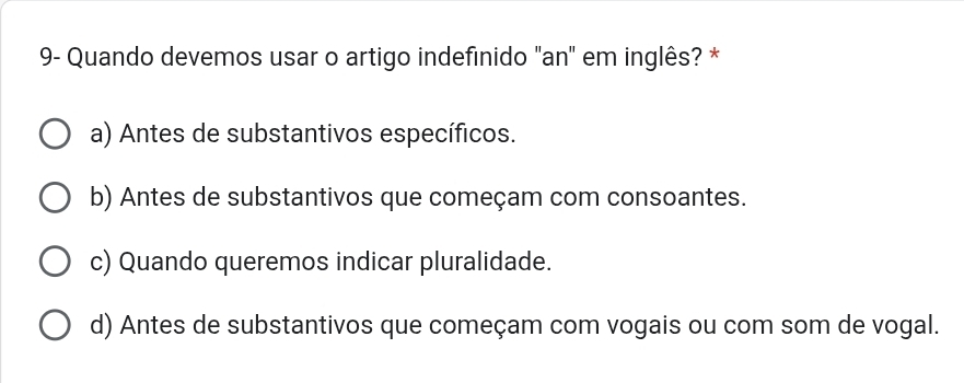 9- Quando devemos usar o artigo indefinido "an" em inglês? *
a) Antes de substantivos específicos.
b) Antes de substantivos que começam com consoantes.
c) Quando queremos indicar pluralidade.
d) Antes de substantivos que começam com vogais ou com som de vogal.