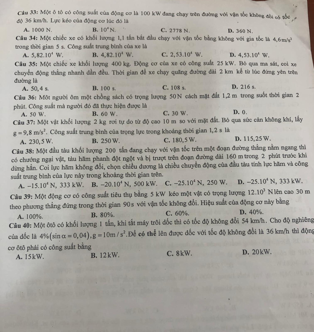 Một ô tô có công suất của động cơ là 100 kW đang chạy trên đường với vận tốc không đồi có tốc
độ 36 km/h. Lực kéo của động cơ lúc đó là
A. 1000 N. B. 10^4N. C. 2778 N. D. 360 N.
Câu 34: Một chiếc xe có khối lượng 1,1 tấn bắt đầu chạy với vận tốc bằng không với gia tốc là 4,6m/s^2
trong thời gian 5 s. Công suất trung bình của xe là
A. 5,82.10^4W. B. 4,82.10^4W. C. 2,53.10^4W. D. 4,53.10^4W.
Câu 35: Một chiếc xe khối lượng 400 kg. Động cơ của xe có công suất 25 kW. Bỏ qua ma sát, coi xe
chuyển động thẳng nhanh dần đều. Thời gian để xe chạy quãng đường dài 2 km kể từ lúc đứng yên trên
đường là
A. 50, 4 s. B. 100 s. C. 108 s. D. 216 s.
Câu 36: Một người ôm một chồng sách có trọng lượng 50N cách mặt đất 1,2 m trong suốt thời gian 2
phút. Công suất mà người đó đã thực hiện được là
A. 50 W. B. 60 W. C. 30 W.
D. 0 .
Câu 37: Một vật khối lượng 2 kg rơi tự do từ độ cao 10 m so với mặt đất. Bỏ qua sức cản không khí, lấy
g=9,8m/s^2. Công suất trung bình của trọng lực trong khoảng thời gian 1,2 s là
A. 230, 5 W. B. 250 W. C. 180,5 W. D. 115,25 W.
Câu 38: Một đầu tàu khối lượng 200 tấn đang chạy với vận tốc trên một đoạn đường thẳng nằm ngang thì
có chướng ngại vật, tàu hãm phanh đột ngột và bị trượt trên đoạn đường dài 160 m trong 2 phút trước khi
dừng hằn. Coi lực hãm không đổi, chọn chiều dương là chiều chuyển động của đầu tàu tính lực hãm và công
suất trung bình của lực này trong khoảng thời gian trên.
A. -15.10^4N , 333 kW. B. -20.10^4N,500kW. C. -25.10^4N, , 250 W. D. -25.10^4N , 333 kW.
Câu 39: Một động cơ có công suất tiêu thụ bằng 5 kW kéo một vật có trọng lượng 12.10^3 N lên cao 30 m
theo phương thẳng đứng trong thời gian 90s với vận tốc không đổi. Hiệu suất của động cơ này bằng
C. 60%.
A. 100%. B. 80%. D. 40%.
Câu 40: Một ôtô có khối lượng 1 tấn, khi tắt máy trôi dốc thì có tốc độ không đổi 54 km/h. Cho độ nghiêng
của dốc là 4% (sin alpha =0,04),g=10m/s^2 Để có thể lên được dốc với tốc độ không đổi là 36 km/h thì động
cơ ôtô phải có công suất bằng
A. 15kW. B. 12kW. C. 8kW.
D. 20kW.