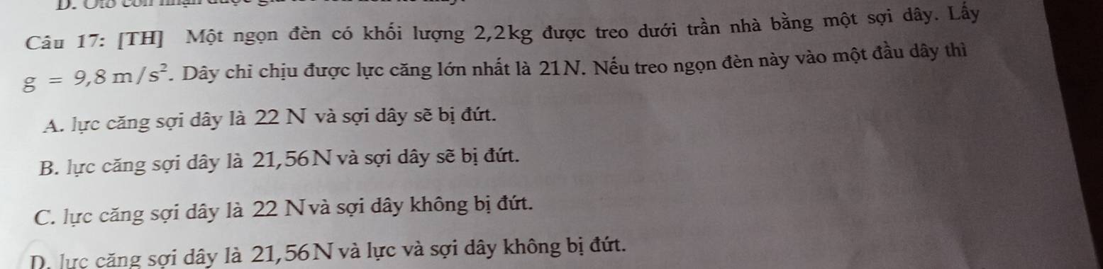 ố Côn m
Câu 17: [TH] Một ngọn đèn có khối lượng 2, 2kg được treo dưới trần nhà bằng một sợi dây. Lây
g=9,8m/s^2. Dây chi chịu được lực căng lớn nhất là 21N. Nếu treo ngọn đèn này vào một đầu dây thì
A. lực căng sợi dây là 22 N và sợi dây sẽ bị đứt.
B. lực căng sợi dây là 21,56N và sợi dây sẽ bị đứt.
C. lực căng sợi dây là 22 Nvà sợi dây không bị đứt.
D. lực căng sợi dây là 21,56 N và lực và sợi dây không bị đứt.