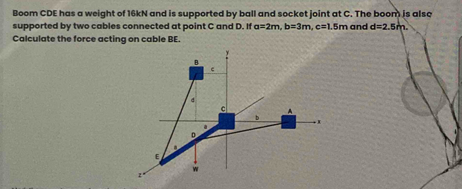 Boom CDE has a weight of 16kN and is supported by ball and socket joint at C. The boom is also 
supported by two cables connected at point C and D. If a=2m, b=3m, c=1.5m and d=2.5m. 
Calculate the force acting on cable BE.