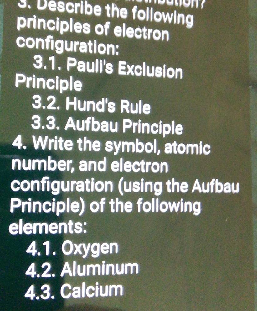 Describe the following 
principles of electron 
configuration: 
3.1. Pauli's Exclusion 
Principle 
3.2. Hund's Rule 
3.3. Aufbau Principle 
4. Write the symbol, atomic 
number, and electron 
configuration (using the Aufbau 
Principle) of the following 
elements: 
4.1. Oxygen 
4.2. Aluminum 
4.3. Calcium