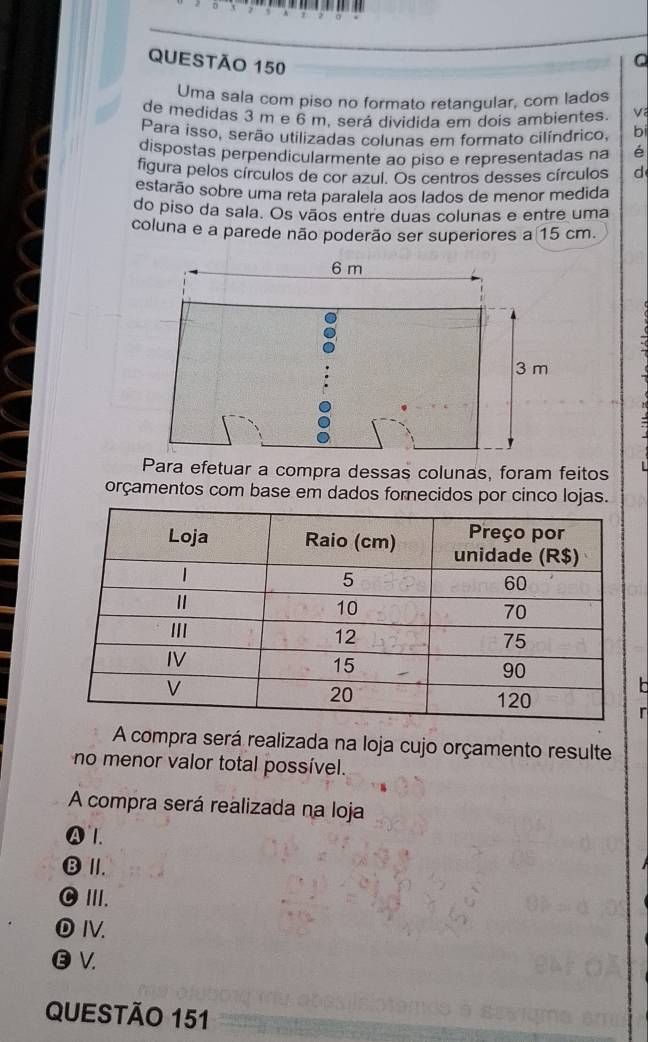 Uma sala com piso no formato retangular, com lados
de medidas 3 m e 6 m. será dividida em dois ambientes.
Para isso, serão utilizadas colunas em formato cilíndrico, bi
dispostas perpendicularmente ao piso e representadas na é
figura pelos círculos de cor azul. Os centros desses círculos d
estarão sobre uma reta paralela aos lados de menor medida
do piso da sala. Os vãos entre duas colunas e entre uma
coluna e a parede não poderão ser superiores a 15 cm.
Para efetuar a compra dessas colunas, foram feitos L
orçamentos com base em dados fornecidos por cinco lojas.
r
A compra será realizada na loja cujo orçamento resulte
no menor valor total possível.
A compra será realizada na loja
A 1.
⑬ Ⅲ.
C III.
⑩Ⅳ.
Ⓔ V.
QUESTÃO 151