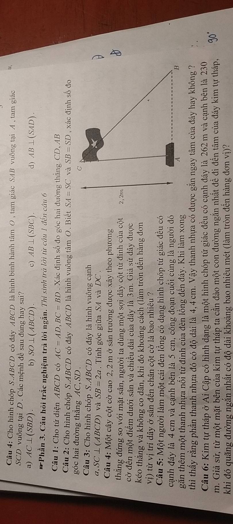 Cho hình chóp S.ABCD có đáy ABCD là hình bình hành tâm O , tam giác SAB vuông tại A , tam giác u,
SCD vuông tại D. Các mệnh đề sau đúng hay sai?
a) AC⊥ (SBD). b) SO⊥ (ABCD). c) AB⊥ (SBC). d) AB⊥ (SAD).
*Phần 3. Câu hỏi trắc nghiệm trả lời ngắn. Thí sinh trả lời từ câu 1 đến câu 6
Câu 1: Cho tứ diện ABCD có AC=AD,BC=BD. Xác định số đo góc hai đường thẳng CD, AB
Câu 2: Cho hình chóp S.ABCD có đáy ABCD là hình vuông tâm O. Biết SA=SC và SB=SD , xác định số đo
góc hai đường thẳng AC, SD.
Câu 3: Cho hình chóp S.ABCD có đáy là hình vuông cạnh
a,S C ⊥ (ABCD) và SB=2a.  Tính góc giữa SA và DC .
Câu 4: Một cây cột cờ cao 2,2 m ở sân trường được xây theo phương
thăng đứng so với mặt sân, người ta dùng một sợi dây cột từ đỉnh của cột
cờ đến một điểm dưới sân và chiều dài của dây là 3m. Giả sử dây được
kéo thẳng và không co dãn, khi đó khoảng cách (làm tròn đến hàng đơn
vị) từ vị trí dây ở sân đến chân cột cờ là bao nhiêu ?
Câu 5: Một người làm một cái đèn lồng có dạng hình chóp tứ giác đều có
cạnh đáy là 4 cm và cạnh bên là 5 cm, công đoạn cuối cùng là người đó
găn thêm một thanh nhựa nối từ đỉnh của đèn lồng đến đáy. Khi làm xong
thì thấy rằng phần thanh nhựa đó có độ dài là 4,4 cm. Vậy thanh nhựa có được gắn ngay tâm của đáy hay không ?
Câu 6: Kim tự tháp ở Ai Cập có hình dạng là một hình chóp tứ giác đều có cạnh đáy là 262 m và cạnh bên là 230
m. Giả sử, từ một mặt bên của kim tự tháp ta cần đào một con đường ngăn nhất để đi đến tâm của đáy kim tự tháp,
khi đó quãng đường ngắn nhất có độ dài khoảng bao nhiêu mét (làm tròn đến hàng đơn vị)?