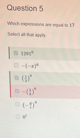 Which expressions are equal to 1?
Select all that apply.
1291^0
-(-x)^0
( 1/3 )^0
-( 5/8 )^0
(- d/t )^0
0^1