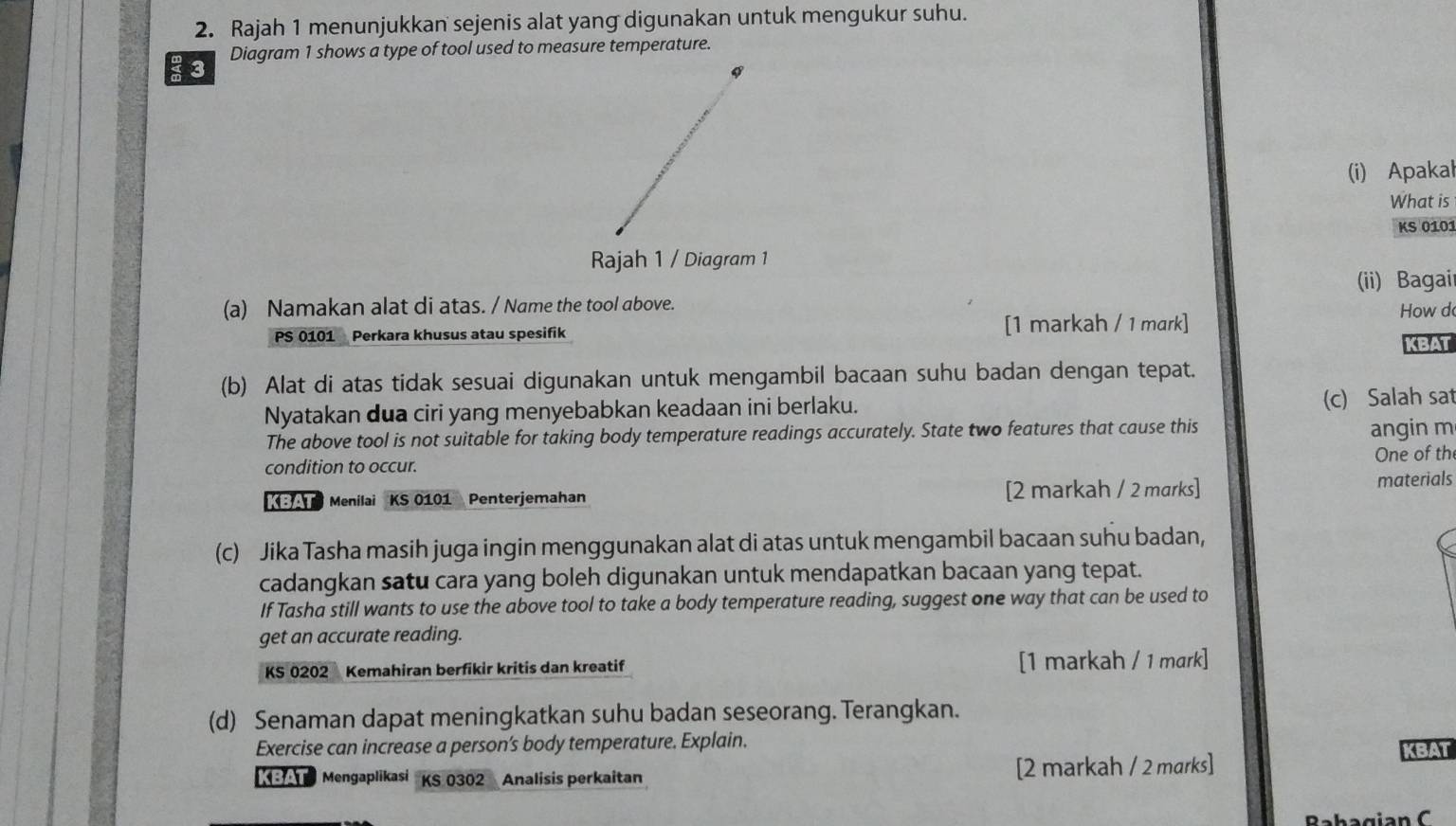 Rajah 1 menunjukkan sejenis alat yang digunakan untuk mengukur suhu. 
Diagram 1 shows a type of tool used to measure temperature. 
3 
(i) Apakal 
What is 
KS 0101
Rajah 1 / Diagram 1 
(a) Namakan alat di atas. / Name the tool above. (ii) Bagair 
How d 
PS 0101 Perkara khusus atau spesifik [1 markah / 1 mark] 
KBAT 
(b) Alat di atas tidak sesuai digunakan untuk mengambil bacaan suhu badan dengan tepat. 
Nyatakan dua ciri yang menyebabkan keadaan ini berlaku. (c) Salah sat 
The above tool is not suitable for taking body temperature readings accurately. State two features that cause this 
angin m 
One of th 
condition to occur. 
A Menilai KS 0101 Penterjemahan [2 markah / 2 marks] materials 
(c) Jika Tasha masih juga ingin menggunakan alat di atas untuk mengambil bacaan suhu badan, 
cadangkan satu cara yang boleh digunakan untuk mendapatkan bacaan yang tepat. 
If Tasha still wants to use the above tool to take a body temperature reading, suggest one way that can be used to 
get an accurate reading. 
KS 0202 Kemahiran berfikir kritis dan kreatif [1 markah / 1 mark] 
(d) Senaman dapat meningkatkan suhu badan seseorang. Terangkan. 
Exercise can increase a person’s body temperature. Explain. 
KBAT 
Mengaplikasi KS 0302 Analisis perkaitan [2 markah / 2 marks] 
Babagia n C