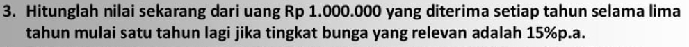 Hitunglah nilai sekarang dari uang Rp 1.000.000 yang diterima setiap tahun selama lima 
tahun mulai satu tahun lagi jika tingkat bunga yang relevan adalah 15%p.a.