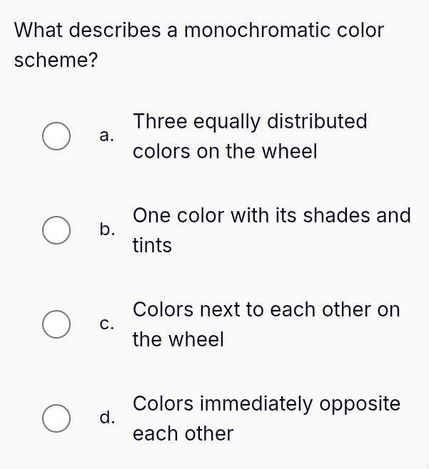 What describes a monochromatic color
scheme?
Three equally distributed
a.
colors on the wheel
One color with its shades and
b.
tints
Colors next to each other on
C.
the wheel
Colors immediately opposite
d.
each other