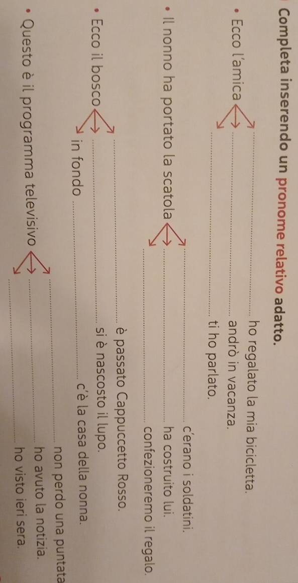 Completa inserendo un pronome relativo adatto. 
_ 
_ 
_ho regalato la mia bicicletta. 
Ecco l’amica _andrò in vacanza. 
_ti ho parlato. 
_c’erano i soldatini. 
Il nonno ha portato la scatola _ha costruito lui. 
_confezioneremo il regalo. 
_è passato Cappuccetto Rosso. 
Ecco il bosco _si è nascosto il lupo. 
in fondo _c'è la casa della nonna. 
_non perdo una puntata 
Questo è il programma televisivo _ho avuto la notizia. 
_ho visto ieri sera.