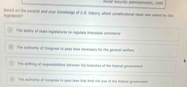 Secial Security Administration, 1999
Based on the excerpt and your knowledge of U.S, history, which constitutional isaue was raised by tiss
legisiation?
A The ability of state legislatures to regulate interstate commerce
(B) The authority of Congress to pass laws necessary for the general welfare
) The shifting of responsibilities between the branches of the federal government
1) The authority of Congress to pass laws that limit the size of the federal government