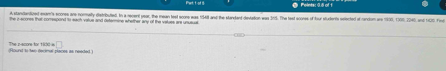 Points: 0.8 of 1 
A standardized exam's scores are normally distributed. In a recent year, the mean test score was 1548 and the standard deviation was 315. The test scores of four students selected at random are 1930, 1300, 2240, and 1420. Find 
the z-scores that correspond to each value and determine whether any of the values are unusual. 
The z-score for 1930 is □. 
(Round to two decimal places as needed.)