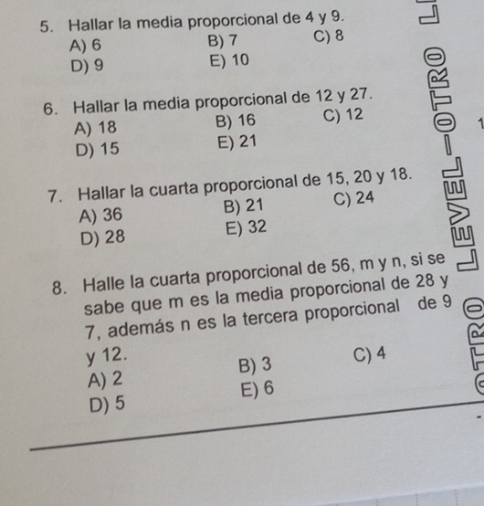 Hallar la media proporcional de 4 y 9.
A) 6 B) 7 C) 8
D) 9 E) 10
6. Hallar la media proporcional de 12 y 27.
A) 18 B) 16 C) 12
1
D) 15 E) 21
7. Hallar la cuarta proporcional de 15, 20 y 18.
A) 36 B) 21 C) 24
D) 28 E) 32
8. Halle la cuarta proporcional de 56, m y n, si se
sabe que m es la media proporcional de 28 y
7, además n es la tercera proporcional de 9
y 12. C) 4
A) 2 B) 3
D) 5 E) 6