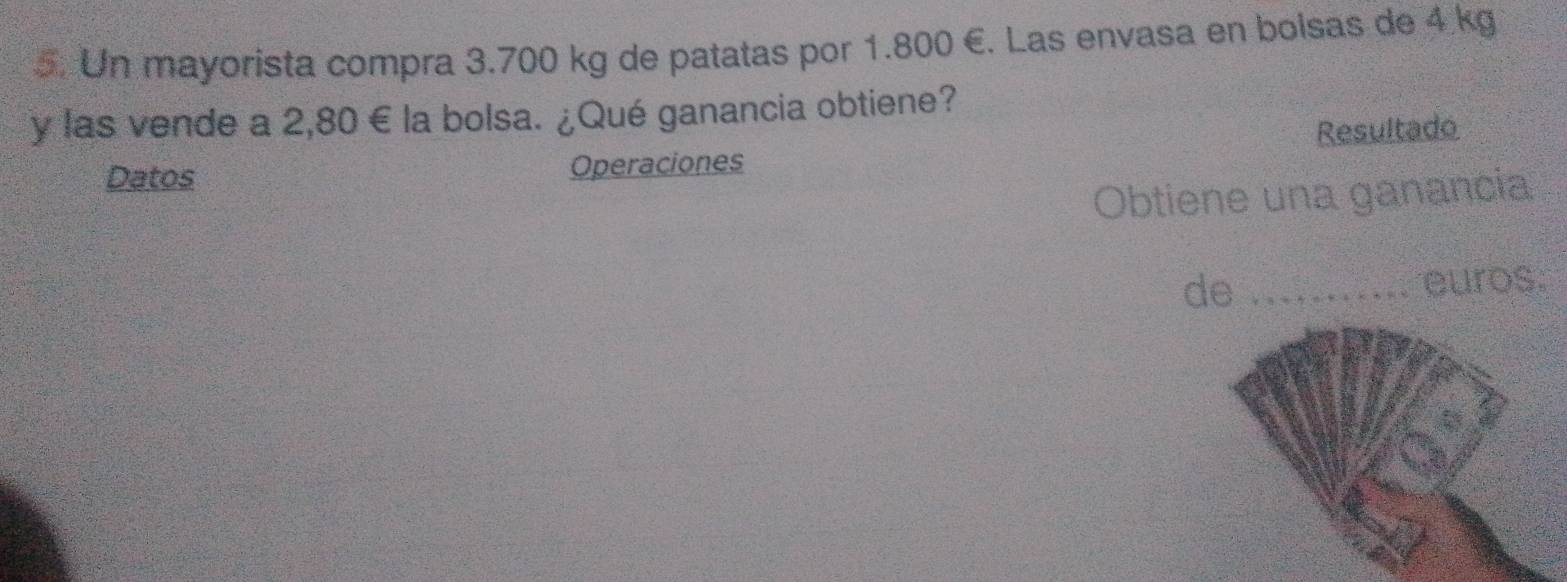 Un mayorista compra 3.700 kg de patatas por 1.800 €. Las envasa en bolsas de 4 kg
y las vende a 2,80 € la bolsa. ¿Qué ganancia obtiene? 
Datos Operaciones Resultado 
Obtiene una ganancia 
de _euros.