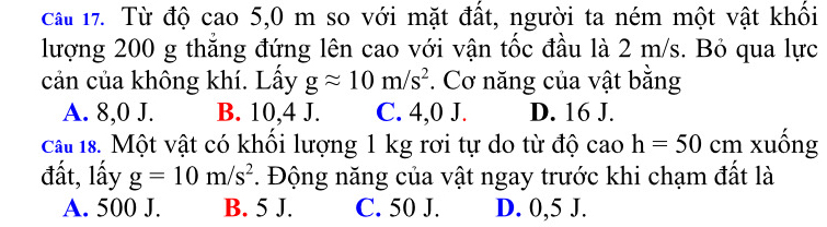 cầu 17. Từ độ cao 5,0 m so với mặt đất, người ta ném một vật khối
lượng 200 g thắng đứng lên cao với vận tốc đầu là 2 m/s. Bỏ qua lực
cản của không khí. Lấy gapprox 10m/s^2. Cơ năng của vật bằng
A. 8,0 J. B. 10,4 J. C. 4,0 J. D. 16 J.
ca 18. Một vật có khổi lượng 1 kg rơi tự do từ độ cao h=50 cm xuồng
đất, lấy g=10m/s^2. Động năng của vật ngay trước khi chạm đất là
A. 500 J. B. 5 J. C. 50 J. D. 0,5 J.