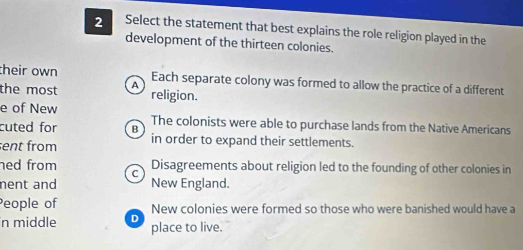 Select the statement that best explains the role religion played in the
development of the thirteen colonies.
their own Each separate colony was formed to allow the practice of a different
A
the most religion.
e of New
The colonists were able to purchase lands from the Native Americans
cuted for B
ent from
in order to expand their settlements.
hed from Disagreements about religion led to the founding of other colonies in
C
nent and New England.
People of
New colonies were formed so those who were banished would have a
in middle
D
place to live.