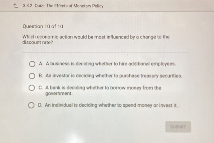 The Effects of Monetary Policy
Question 10 of 10
Which economic action would be most influenced by a change to the
discount rate?
A. A business is deciding whether to hire additional employees.
B. An investor is deciding whether to purchase treasury securities.
C. A bank is deciding whether to borrow money from the
government.
D. An individual is deciding whether to spend money or invest it.
SUBMIT