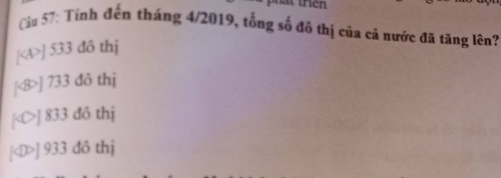 at trên
Cu 57: Tính đến tháng 4/2019, tổng số đô thị của cả nước đã tăng lên?
[ ] 533 đô thị
[ ] 733 đô thị
] 833 đô thị
[ ] 933 đô thị