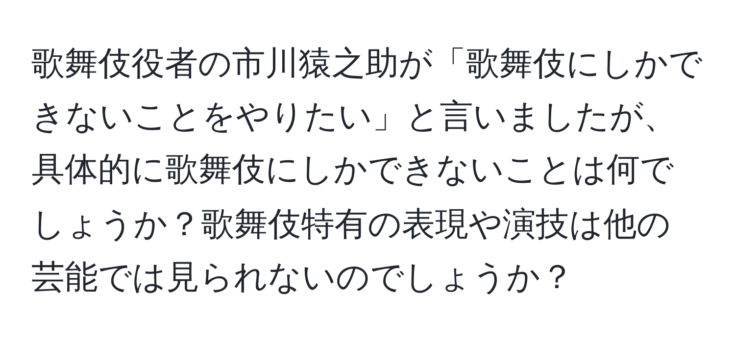 歌舞伎役者の市川猿之助が「歌舞伎にしかできないことをやりたい」と言いましたが、具体的に歌舞伎にしかできないことは何でしょうか？歌舞伎特有の表現や演技は他の芸能では見られないのでしょうか？