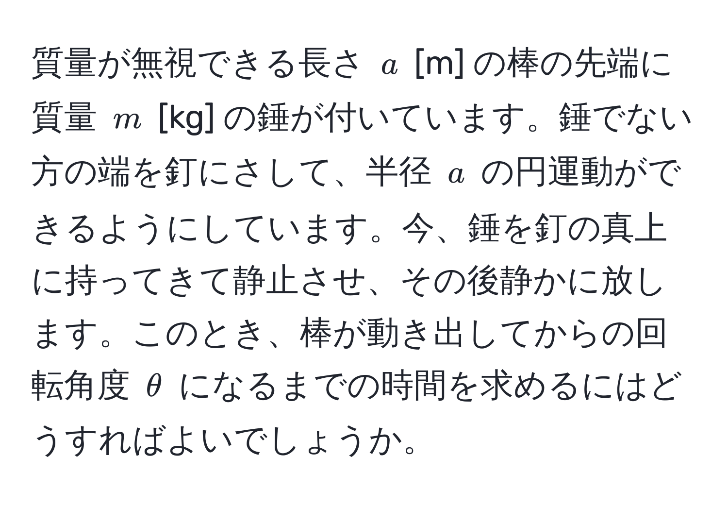 質量が無視できる長さ ( a ) [m] の棒の先端に質量 ( m ) [kg] の錘が付いています。錘でない方の端を釘にさして、半径 ( a ) の円運動ができるようにしています。今、錘を釘の真上に持ってきて静止させ、その後静かに放します。このとき、棒が動き出してからの回転角度 ( θ ) になるまでの時間を求めるにはどうすればよいでしょうか。