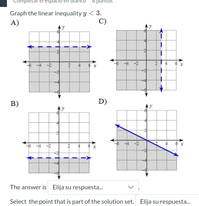 'Completar el espació en blanco' 8 puntos 
Graph the linear inequality y<3</tex>. 
A) 
C) 

B) 
D) 
The answer is Elija su respuesta... 
Select the point that is part of the solution set. Elija su respuesta...