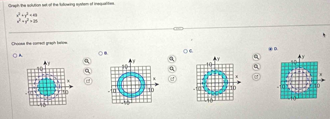 Graph the solution set of the following system of inequalities.
x^2+y^2<49</tex>
x^2+y^2>25
Choose the correct graph below.
) C.
A. B. D.
y
y
0
x
、
x B
t
4
10
10
10