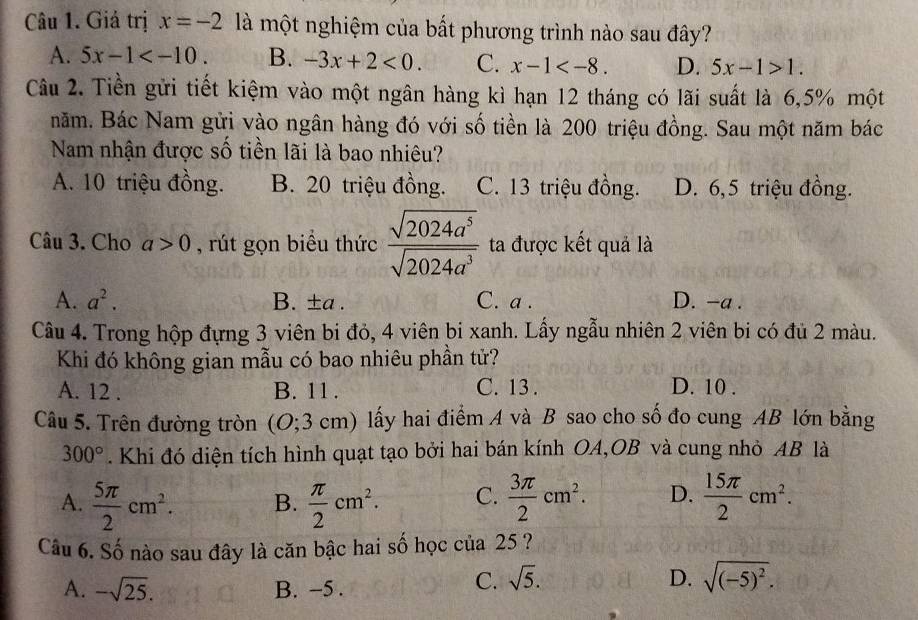 Giá trị x=-2 là một nghiệm của bất phương trình nào sau đây?
A. 5x-1 B. -3x+2<0. C. x-1 D. 5x-1>1.
Câu 2. Tiền gửi tiết kiệm vào một ngân hàng kì hạn 12 tháng có lãi suất là 6,5% một
năm. Bác Nam gửi vào ngân hàng đó với số tiền là 200 triệu đồng. Sau một năm bác
Nam nhận được số tiền lãi là bao nhiêu?
A. 10 triệu đồng. B. 20 triệu đồng. C. 13 triệu đồng. D. 6,5 triệu đồng.
Câu 3. Cho a>0 , rút gọn biểu thức  sqrt(2024a^5)/sqrt(2024a^3)  ta được kết quả là
A. a^2. B. ±a . C. a . D. -a .
Câu 4. Trong hộp đựng 3 viên bi đỏ, 4 viên bi xanh. Lấy ngẫu nhiên 2 viên bi có đủ 2 màu.
Khi đó không gian mẫu có bao nhiêu phần tử?
A. 12 . B. 11 . C. 13 . D. 10 .
Câu 5. Trên đường tròn (O;3 cm) lấy hai điểm A và B sao cho số đo cung AB lớn bằng
300°. Khi đó diện tích hình quạt tạo bởi hai bán kính OA,OB và cung nhỏ AB là
A.  5π /2 cm^2. B.  π /2 cm^2. C.  3π /2 cm^2. D.  15π /2 cm^2.
Câu 6. Số nào sau đây là căn bậc hai số học của 25 ?
A. -sqrt(25). B. −5 .
C. sqrt(5). D. sqrt((-5)^2).