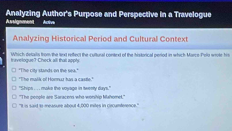 Analyzing Author's Purpose and Perspective in a Travelogue
Assignment Active
Analyzing Historical Period and Cultural Context
Which details from the text reflect the cultural context of the historical period in which Marco Polo wrote his
travelogue? Check all that apply.
“The city stands on the sea.”
“The malik of Hormuz has a castle.”
"Ships . . . make the voyage in twenty days."
“The people are Saracens who worship Mahomet.”
"It is said to measure about 4,000 miles in circumference."