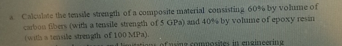 Calculate the tensile strength of a composite material consisting 60% by volume of 
carbon fibers (with a tensile strength of 5 GPa) and 40% by volume of epoxy resin 
(with a tensile strength of 100 MPa). 
tions of using composites in engineering