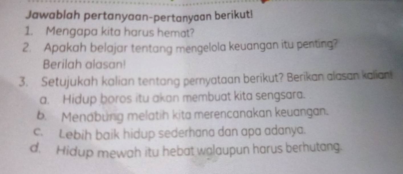 Jawablah pertanyaan-pertanyaan berikut!
1. Mengapa kita harus hemat?
2. Apakah belajar tentang mengelola keuangan itu penting?
Berilah alasan!
3. Setujukah kalian tentang pernyataan berikut? Berikan alasan kalian!
a. Hidup boros itu akan membuat kita sengsara.
b. Menabung melatih kita merencanakan keuangan.
c. Lebih baik hidup sederhana dan apa adanya.
d. Hidup mewah itu hebat walaupun harus berhutang.